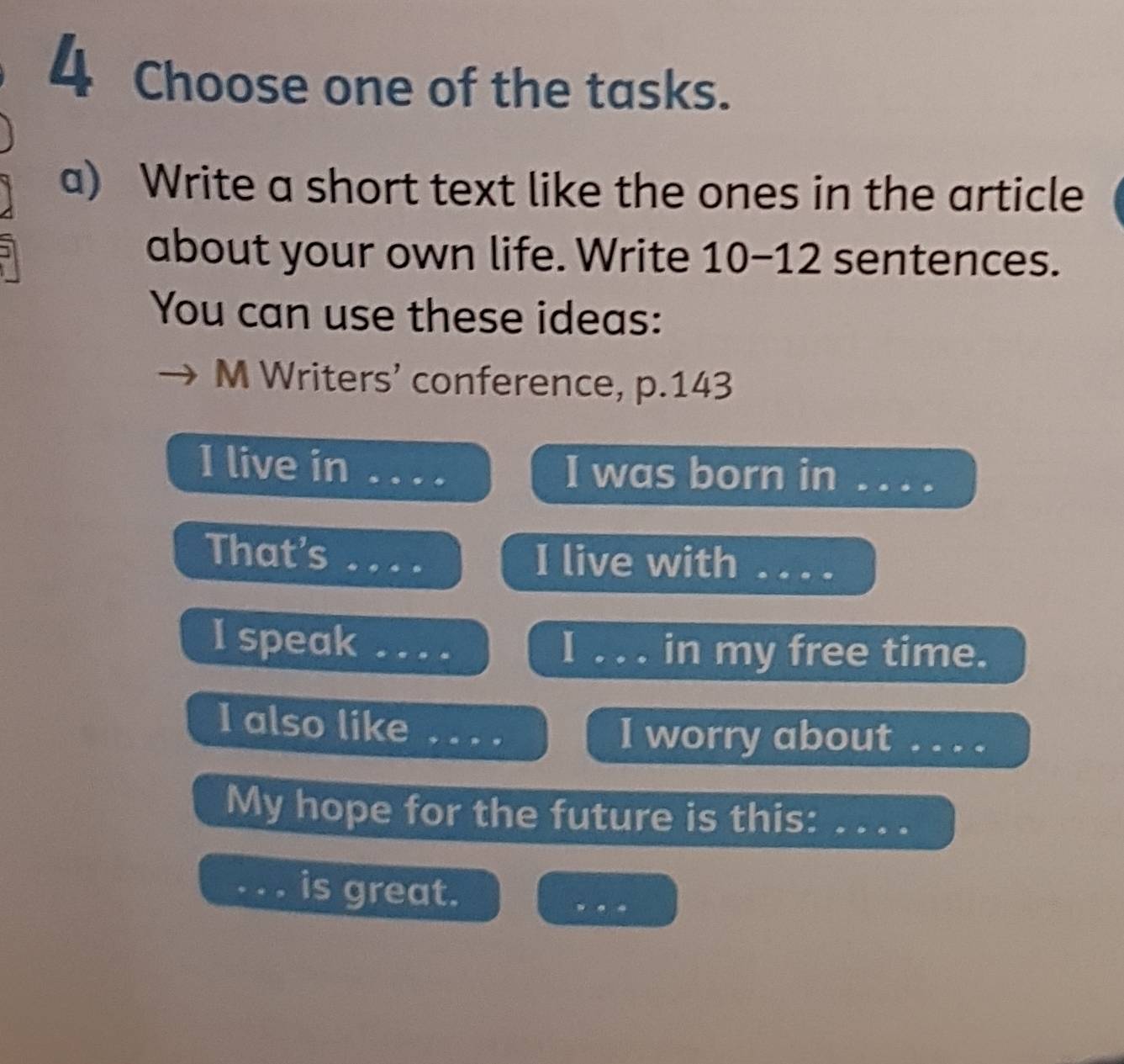 Choose one of the tasks. 
a) Write a short text like the ones in the article 
about your own life. Write 10-12 sentences. 
You can use these ideas: 
M Writers’ conference, p. 143
I live in _I was born in . . . . 
That’s _I live with ..._ 
I speak_ 
_in my free time. 
I also like _I worry about . . . . 
My hope for the future is this:_ 
_is great. 
_