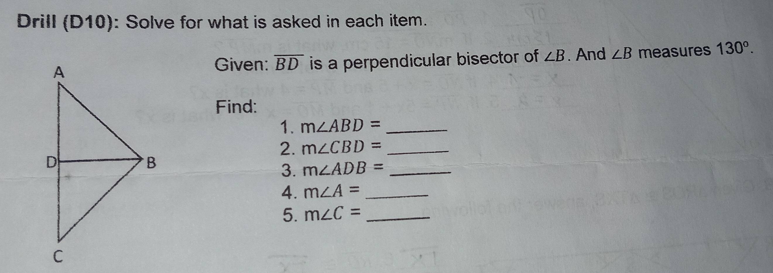 Drill (D10): Solve for what is asked in each item. 
is a perpendicular bisector of ∠ B. And ∠ B measures 130°. 
Given: overline BD
Find: 
1. m∠ ABD= _ 
2. m∠ CBD= _ 
3. m∠ ADB= _ 
4. m∠ A= _ 
5. m∠ C= _