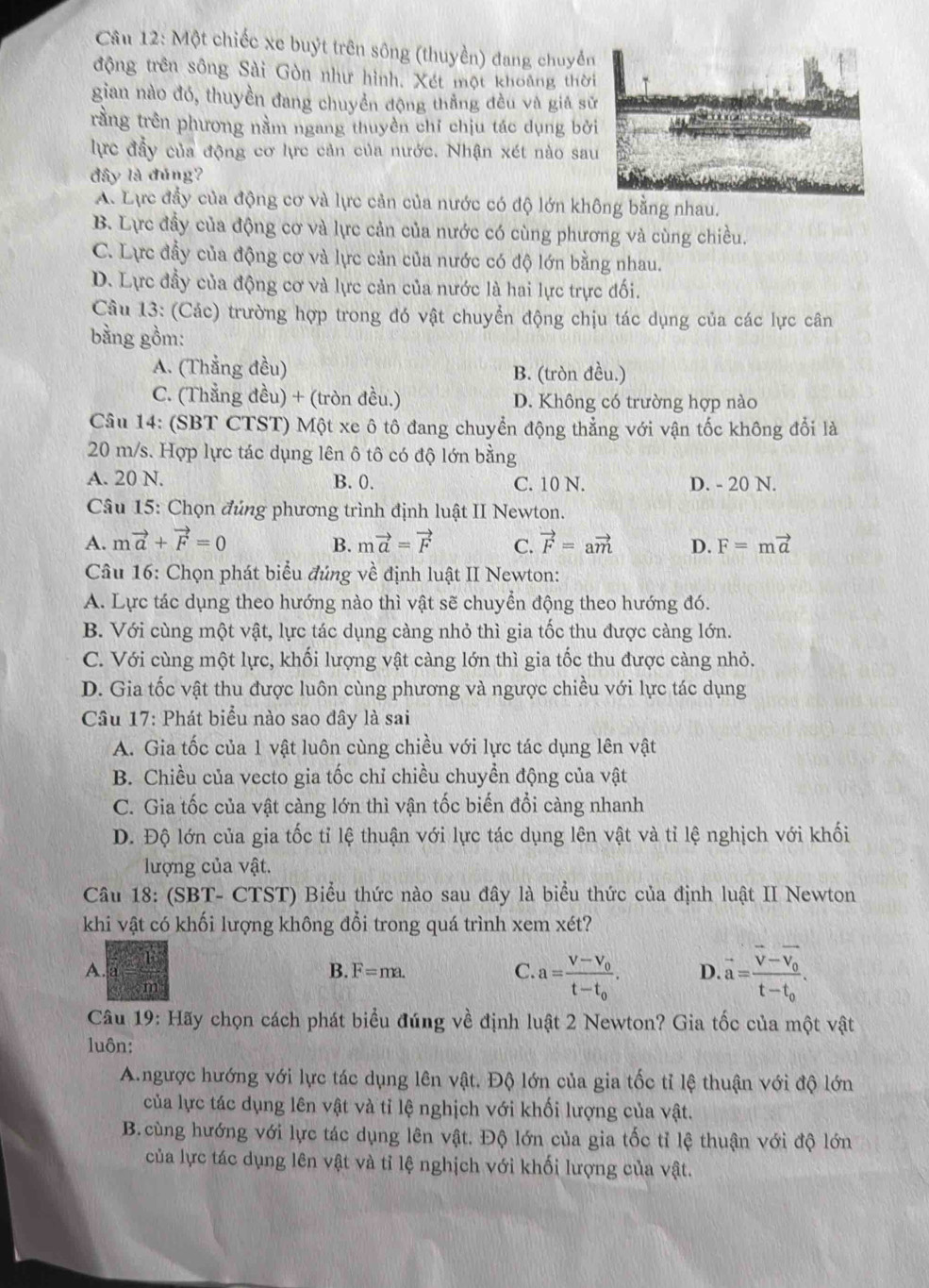 Một chiếc xe buýt trên sông (thuyền) đang chuyển
động trên sông Sải Gòn như hình. Xét một khoảng thời
gian nào đó, thuyền đang chuyền động thẳng đều và giá sử
rằng trên phương nằm ngang thuyền chỉ chịu tác dụng bở
lực đầy của động cơ lực cản của nước. Nhận xét nào sa
đây là đúng?
A. Lực đẩy của động cơ và lực cản của nước có độ lớn không bằng nhau.
B. Lực đầy của động cơ và lực cản của nước có cùng phương và cùng chiều.
C. Lực đẫy của động cơ và lực cản của nước có độ lớn bằng nhau.
D. Lực đầy của động cơ và lực cản của nước là hai lực trực đối.
Câu 13: (Các) trường hợp trong đó vật chuyển động chịu tác dụng của các lực cân
bằng gồm:
A. (Thằng đều) B. (tròn đều.)
C. (Thẳng đều) + (tròn đều.) D. Không có trường hợp nào
Câu 14: (SBT CTST) Một xe ô tô đang chuyển động thẳng với vận tốc không đổi là
20 m/s. Hợp lực tác dụng lên ô tô có độ lớn bằng
A. 20 N. B. 0. C. 10 N. D. - 20 N.
Câu 15: Chọn đúng phương trình định luật II Newton.
A. mvector a+vector F=0 mvector a=vector F C. vector F=avector m D. F=mvector a
B.
Câu 16: Chọn phát biểu đúng về định luật II Newton:
A. Lực tác dụng theo hướng nào thì vật sẽ chuyển động theo hướng đó.
B. Với cùng một vật, lực tác dụng càng nhỏ thì gia tốc thu được càng lớn.
C. Với cùng một lực, khối lượng vật càng lớn thì gia tốc thu được càng nhỏ.
D. Gia tốc vật thu được luôn cùng phương và ngược chiều với lực tác dụng
Câu 17: Phát biểu nào sao đây là sai
A. Gia tốc của 1 vật luôn cùng chiều với lực tác dụng lên vật
B. Chiều của vecto gia tốc chỉ chiều chuyền động của vật
C. Gia tốc của vật càng lớn thì vận tốc biến đổi càng nhanh
D. Độ lớn của gia tốc tỉ lệ thuận với lực tác dụng lên vật và tỉ lệ nghịch với khối
lượng của vật.
Câu 18: (SBT- CTST) Biểu thức nào sau đây là biểu thức của định luật II Newton
khi vật có khối lượng không đổi trong quá trình xem xét?
A.
B. F=ma. C a=frac V-V_0t-t_0. D. vector a=frac vector v-vector v_0t-t_0.
Câu 19: Hãy chọn cách phát biểu đúng về định luật 2 Newton? Gia tốc của một vật
luôn:
A.ngược hướng với lực tác dụng lên vật. Độ lớn của gia tốc tỉ lệ thuận với độ lớn
của lực tác dụng lên vật và tỉ lệ nghịch với khối lượng của vật.
B. cùng hướng với lực tác dụng lên vật. Độ lớn của gia tốc tỉ lệ thuận với độ lớn
của lực tác dụng lên vật và tỉ lệ nghịch với khối lượng của vật.