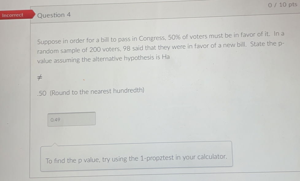 0 / 10 pts
Incorrect Question 4
Suppose in order for a bill to pass in Congress, 50% of voters must be in favor of it. In a
random sample of 200 voters, 98 said that they were in favor of a new bill. State the p -
value assuming the alternative hypothesis is Ha
.50 (Round to the nearest hundredth)
0.49
To find the p value, try using the 1 -propztest in your calculator.