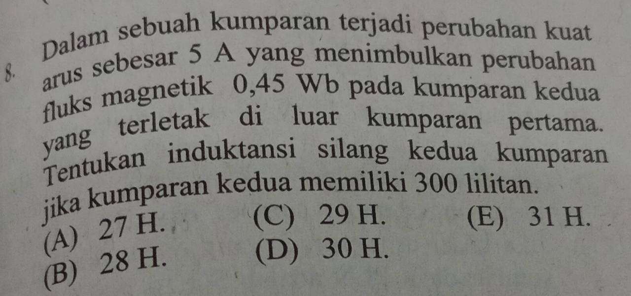 Dalam sebuah kumparan terjadi perubahan kuat
8. arus sebesar 5 A yang menimbulkan perubahan
fluks magnetik 0,45 Wb pada kumparan kedua
yang terletak di luar kumparan pertama.
Tentukan induktansi silang kedua kumparan
jika kumparan kedua memiliki 300 lilitan.
(A) 27 H.
(C) 29 H. (E) 31 H.
(B) 28 H.
(D) 30 H.