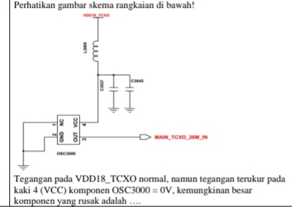 Perhatikan gambar skema rangkaian di bawah! 
Tegangan pada VDD18_TCXO normal, namun tegangan terukur pada 
kaki 4 (VCC) komponen OSC3000=0V , kemungkinan besar 
komponen yang rusak adalah …