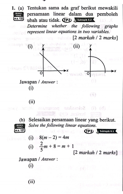 Tentukan sama ada graf berikut mewakili 
persamaan linear dalam dua pemboleh 
m.s. 132 ubah atau tidak. ⑰ Subtopik 6.2 
Determine whether the following graphs 
represent linear equations in two variables. 
[2 markah / 2 marks] 
(i) (ii) y
-x
0 
Jawapan / Answer : 
(i) 
(ii) 
(b) Selesaikan persamaan linear yang berikut. 
BUKU 
m.s. 127 TEKS Solve the following linear equations. 
TPB Subtopik 6.1 
(i) 8(m-2)=4m
(i)  2/5 m+8=m+1 [2 markah / 2 marks] 
Jawapan / Answer : 
(i) 
(ii)