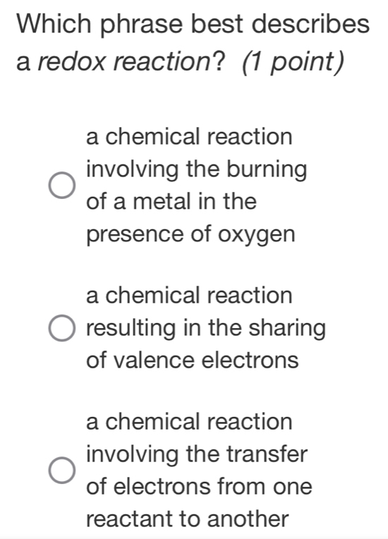 Which phrase best describes
a redox reaction? (1 point)
a chemical reaction
involving the burning
of a metal in the
presence of oxygen
a chemical reaction
resulting in the sharing
of valence electrons
a chemical reaction
involving the transfer
of electrons from one
reactant to another