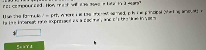 not compounded. How much will she have in total in 3 years? 
Use the formula i= prt, where / is the interest earned, p is the principal (starting amount), r
is the interest rate expressed as a decimal, and t is the time in years.
$
Submit