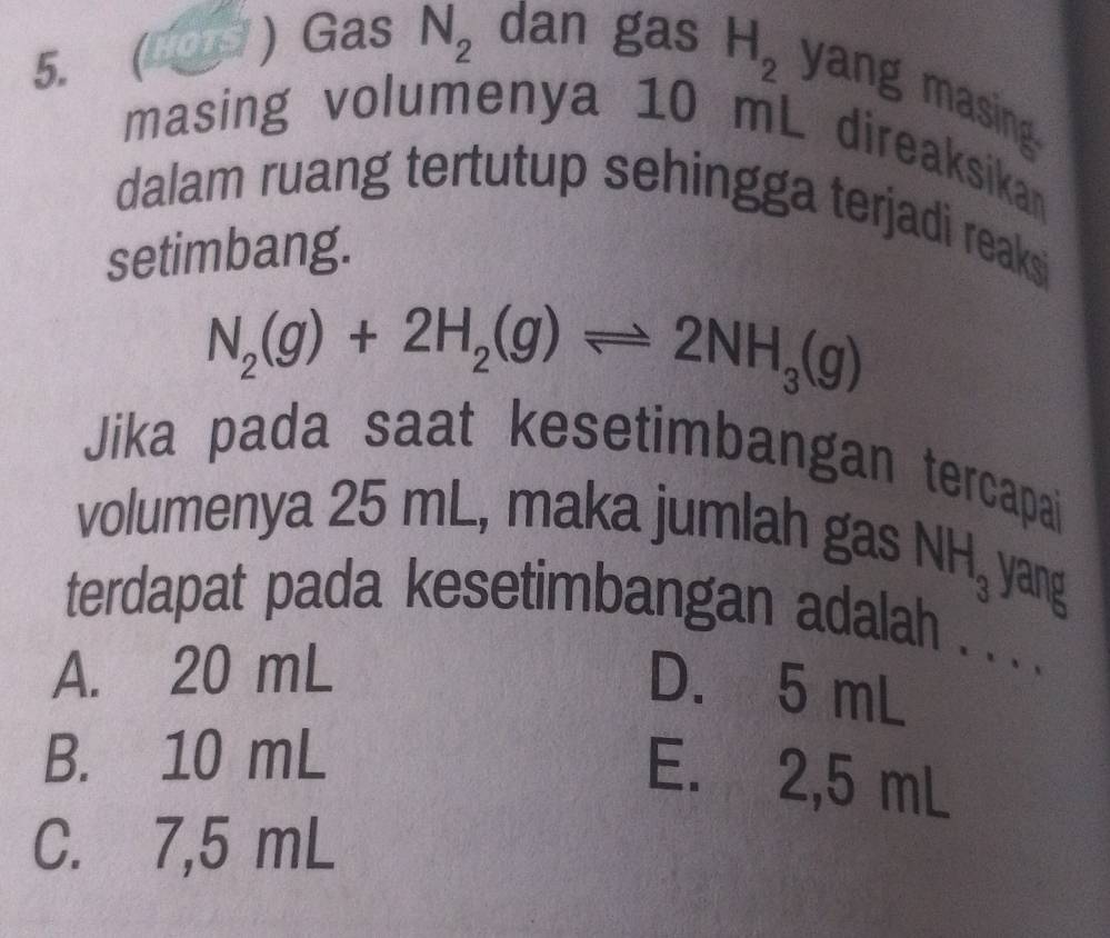  OTS  Gas N_2 dan gas H_2 yang masing
masing volumenya 10 mL direaksikan
dalam ruang tertutup sehingga terjadi reaksi
setimbang.
N_2(g)+2H_2(g)leftharpoons 2NH_3(g)
Jika pada saat kesetimbangan tercapai
volumenya 25 mL, maka jumlah gas
NH_3 yang
terdapat pada kesetimbangan adalah . . . .
A. 20 mL
D. 5 mL
B. 10 mL
E. 2,5 mL
C. 7,5 mL