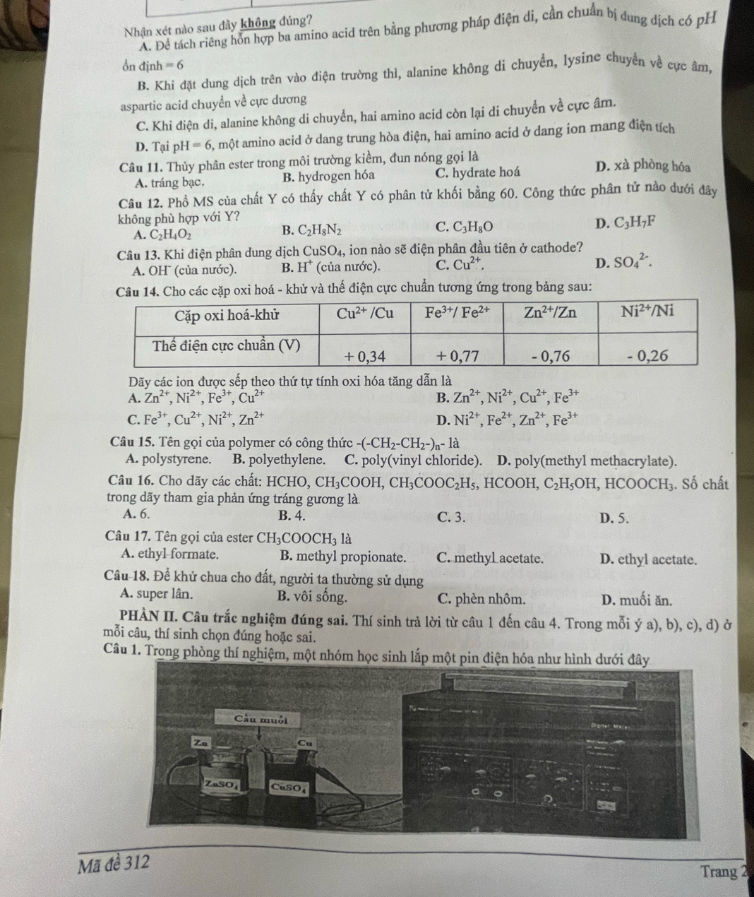Nhận xét nào sau đây không đúng?. Để tách riêng hỗn hợp ba amino acid trên bằng phương pháp điện di, cần chuẩn bị dung dịch có pH
ồn định =6
B. Khi đặt dung dịch trên vào điện trường thì, alanine không di chuyển, lysine chuyển về cực âm,
aspartic acid chuyển về cực dương
C. Khi điện di, alanine không di chuyển, hai amino acid còn lại di chuyển về cực âm.
D. Tại pH=6 , một amino acid ở dang trung hòa điện, hai amino acid ở dang ion mang điện tích
Câu 11. Thùy phân ester trong môi trường kiểm, đun nóng gọi là D. xà phòng hóa
A. tráng bạc. B. hydrogen hóa C. hydrate hoá
Câu 12. Phổ MS của chất Y có thấy chất Y có phân tử khối bằng 60. Công thức phân tử nào dưới đây
không phù hợp với Y?
A. C_2H_4O_2
B. C_2H_8N_2 C. C_3H_8O D. C_3H_7F
Câu 13. Khi điện phân dung dịch CuSO_4, , ion nào sẽ điện phân đầu tiên ở cathode?
D.
A. OH (của nước). B. H^+ (của nước). C. Cu^(2+). SO_4^((2-).
Câu 14. Cho các cặp oxi hoá - khử và thế điện cực chuẩn tương ứng trong bảng sau:
Dãy các ion được sếp theo thứ tự tính oxi hóa tăng dẫn là
A. Zn^2+),Ni^(2+),Fe^(3+),Cu^(2+) B. Zn^(2+),Ni^(2+),Cu^(2+),Fe^(3+)
C. Fe^(3+),Cu^(2+),Ni^(2+),Zn^(2+) D. Ni^(2+),Fe^(2+),Zn^(2+),Fe^(3+)
Câu 15. Tên gọi của polymer có công thức -(-CH_2-CH_2-)_n-1a
A. polystyrene. B. polyethylene. C. poly(vinyl chloride). D. poly(methyl methacrylate).
Câu 16. Cho dãy các chất: HCHO,CH_3COOH,CH_3COOC_2H_5, HCOOH, C_2H_5OH,HCOOCH_3. Số chất
trong dãy tham gia phản ứng tráng gương là
A. 6. B. 4. C. 3. D. 5.
Câu 17. Tên gọi của ester CH_3COOCH_31a
A. ethyl-formate. B. methyl propionate. C. methyL acetate. D. ethyl acetate.
Câu 18. Để khử chua cho đất, người ta thường sử dụng
A. super lân. B. vôi sống. C. phèn nhôm. D. muối ăn.
PHÀN II. Câu trắc nghiệm đúng sai. Thí sinh trả lời từ câu 1 đến câu 4. Trong mỗi ý a), b), c), d) ở
mỗi câu, thí sinh chọn đúng hoặc sai.
Câu 1. Trong phòng thí nghiệm, một nhóm học sinh lắp một pin điện hóa như hình dưới đây
Mã để 312
Trang 2
