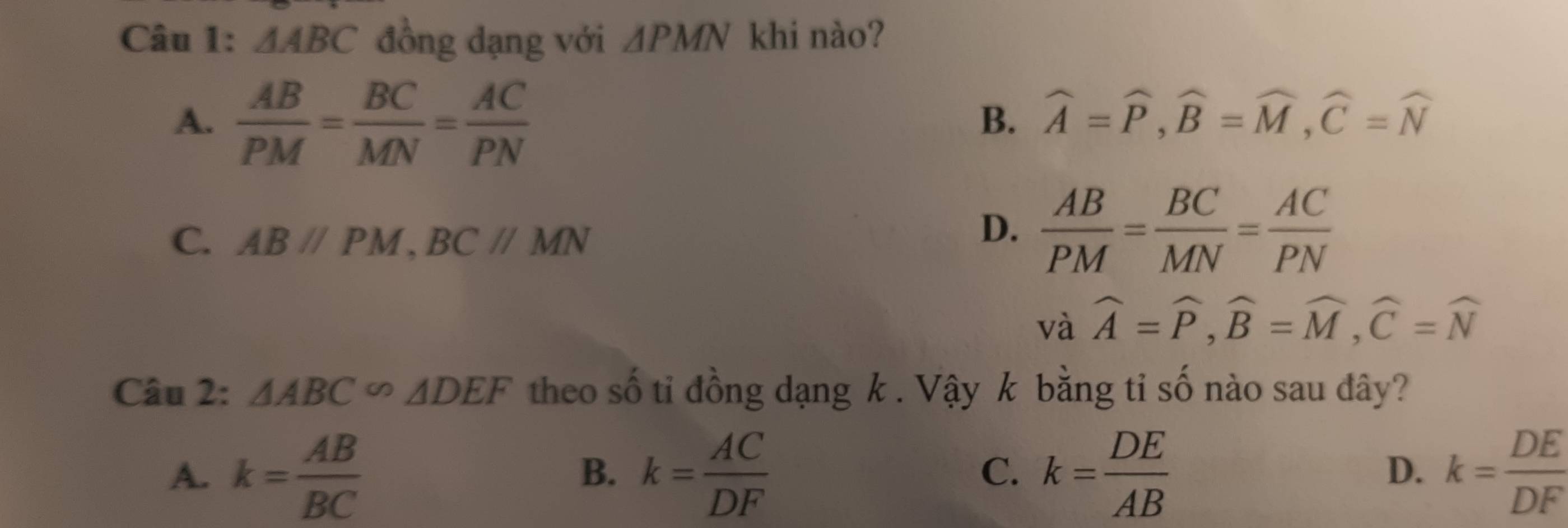 △ ABC đồng dạng với △ PMN khi nào?
A.  AB/PM = BC/MN = AC/PN 
B. widehat A=widehat P, widehat B=widehat M, widehat C=widehat N
C. ABparallel PM, BCparallel MN
D.  AB/PM = BC/MN = AC/PN 
và widehat A=widehat P, widehat B=widehat M, widehat C=widehat N
Câu 2: △ ABC∽ △ DEF theo số tỉ đồng dạng k. Vậy k bằng tỉ số nào sau đây?
A. k= AB/BC  k= AC/DF  k= DE/AB  k= DE/DF 
B.
C.
D.