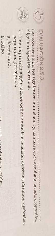 EVALUACIÓN 2.5.3.
Lee con atención los siguientes enunciados y, con base en lo estudiado en esta progresión,
elige la respuesta correcta.
1. Una expresión algebraica se define como la asociación de varios términos algebraicos
separados por signos.
a. Verdadero.
b. Falso.