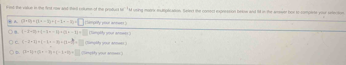 Find the value in the first row and third column of the product M^(-1)M using matrix multiplication. Select the correct expression below and fill in the answer box to complete your selection.
A. (3· 0)+(1· -1)+(-1· -1)=□ (Simplify your answer.)
B. (-2· 0)+(-1· -1)+(1· -1)= (Simplify your answer.)
C. (-2· 1)+(-1· -3)+(1· 0)= (Simplify your answer.)
D. (3· 1endpmatrix +beginpmatrix 1· -3)+(-1· 0)=□ (Simplify your answer.)