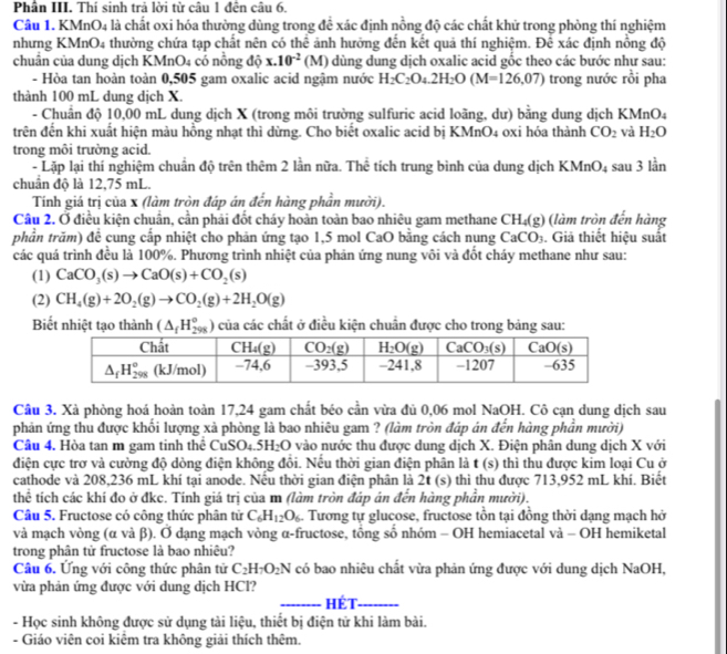 Phân III. Thí sinh trả lời từ câu 1 đến câu 6.
Câu 1. KMnO4 là chất oxi hóa thường dùng trong để xác định nồng độ các chất khử trong phòng thí nghiệm
nhưng KMnO4 thường chứa tạp chất nên có thể ảnh hưởng đến kết quả thí nghiệm. Để xác định nồng độ
chuân của dung dịch KMnO4 có nồng độ x.10^(-2)(M) dùng dung dịch oxalic acid gốc theo các bước nhự sau:
- Hòa tan hoàn toàn 0,505 gam oxalic acid ngậm nước H_2C_2O_4.2H_2O(M=126,07) trong nước rồi pha
thành 100 mL dung dịch X.
- Chuân độ 10,00 mL dung dịch X (trong môi trường sulfuric acid loãng, dư) bằng dung dịch KMnO4
trên đến khi xuất hiện màu hồng nhạt thì dừng. Cho biết oxalic acid bị KMnO4 oxi hóa thành CO_2 và H_2O
trong môi trường acid. sau 3lin
- Lặp lại thí nghiệm chuẩn độ trên thêm 2 lần nữa. Thể tích trung bình của dung dịch KMnO_4
chuẩn độ là 12,75 mL.
Tính giá trị của x (làm tròn đáp án đến hàng phần mười).
Câu 2. Ở điều kiện chuẩn, cần phải đốt cháy hoàn toàn bao nhiêu gam methane CH_4(g) (làm tròn đến hàng
phần trăm) để cung cấp nhiệt cho phản ứng tạo 1,5 mol CaO bằng cách nung CaCO_3. Giả thiết hiệu suất
các quá trình đều là 100%. Phương trình nhiệt của phản ứng nung vôi và đốt cháy methane như sau:
(1) CaCO_3(s)to CaO(s)+CO_2(s)
(2) CH_4(g)+2O_2(g)to CO_2(g)+2H_2O(g)
Biết nhiệt tạo thành (△ _fH_(298)^o) của các chất ở điều kiện chuẩn được cho trong bảng sau:
Câu 3. Xà phòng hoá hoàn toàn 17,24 gam chất béo cần vừa đủ 0,06 mol NaOH. Cô cạn dung dịch sau
phản ứng thu được khối lượng xà phòng là bao nhiêu gam ? (làm tròn đáp án đến hàng phần mười)
Cầu 4, Hòa tan m gam tinh thể CuSO4.5H _7bigcirc vào nước thu được dung dịch X. Điện phân dung dịch X với
điện cực trơ và cường độ dòng điện không đồi. Nếu thời gian điện phân là t (s) thì thu được kim loại Cu ở
cathode và 208,236 mL khí tại anode. Nếu thời gian điện phân là 2t (s) thì thu được 713,952 mL khí. Biết
thể tích các khí đo ở đkc. Tính giá trị của m (làm tròn đáp án đến hàng phần mười).
Câu 5. Fructose có công thức phân tử C_6H_12O_6. Tương tự glucose, fructose tồn tại đồng thời dạng mạch hở
và mạch vòng (α và β). Ở dạng mạch vòng α-fructose, tổng số nhóm - OH hemiacetal và - OH hemiketal
trong phân tử fructose là bao nhiêu?
Câu 6. Ứng với công thức phân tử C_2H_7O_2N có bao nhiêu chất vừa phản ứng được với dung dịch NaOH,
vừa phản ứng được với dung dịch HCl?
_Hét_
- Học sinh không được sử dụng tài liệu, thiết bị điện tử khi làm bài.
- Giáo viên coi kiêm tra không giải thích thêm.