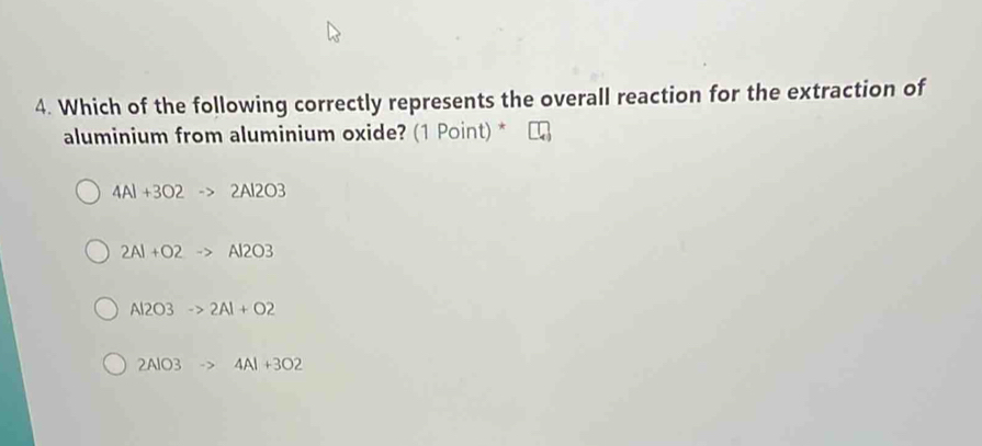 Which of the following correctly represents the overall reaction for the extraction of
aluminium from aluminium oxide? (1 Point) *
4Al+3O2 2Al2O3
2Al+O2 Al2O3
Al2O3to 2Al+O2
2AlO3 4Al+3O2