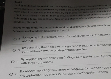 Text 2
Ecologist Michael Behrenfeld and colleagues have connected phytoplankton's diver
microscopic size. Because these organisms are so tiny, they are spaced relatively f
each other in ocean water and, moreover, experience that water as a relatively der
This in turn makes it hard for them to move around and interact with one another.
Behrenfeld's team, direct competition among phytoplankton probably happens n
previously thought.
Based on the texts, how would Behrenfeld and colleagues (Text 2) most likely
"conventional wisdom" discussed in Text 1?
A. By arguing that it is based on a misconception about phytoplankto
another
By asserting that it fails to recognize that routine replenishmer
B. competition between phytoplankton species
C. By suggesting that their own findings help clarify how phytopl:
with larger organisms
By recommending that more ecologists focus their resea
D. phytoplankton species is increased with water density