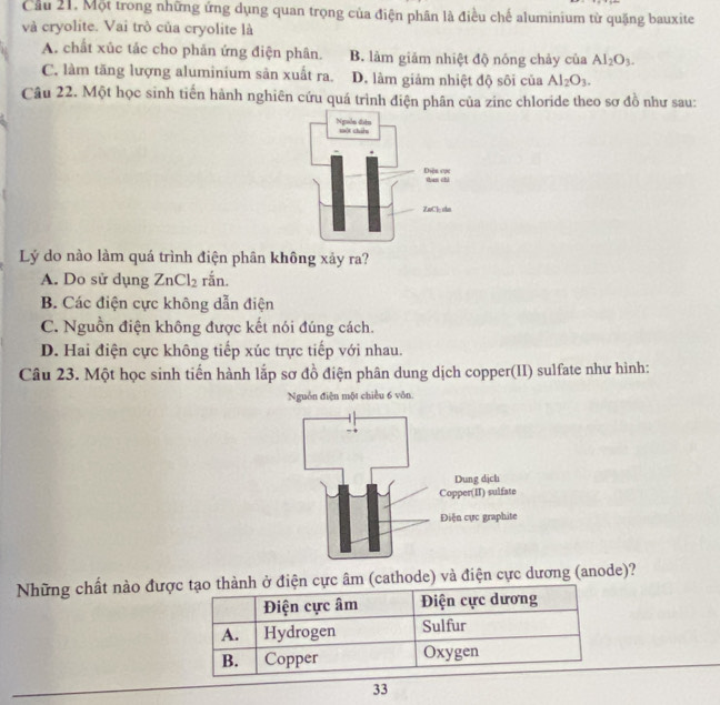 Cầu 21. Một trong những ứng dụng quan trọng của điện phân là điều chế aluminium từ quặng bauxite
và cryolite. Vai trò của cryolite là
A. chất xúc tắc cho phản ứng điện phân. B. làm giảm nhiệt độ nóng chảy của Al_2O_3.
C. làm tăng lượng aluminium sản xuất ra. D. làm giảm nhiệt độ sôi của Al_2O_3. 
Câu 22. Một học sinh tiến hành nghiên cứu quá trình điện phân của zinc chloride theo sơ đồ như sau:
Lý do nào làm quá trình điện phân không xảy ra?
A. Do sử dụng ZnCl_2 rắn.
B. Các điện cực không dẫn điện
C. Nguồn điện không được kết nói đúng cách.
D. Hai điện cực không tiếp xúc trực tiếp với nhau.
Câu 23. Một học sinh tiến hành lắp sơ đồ điện phân dung dịch copper(II) sulfate như hình:
Nguồn điện một chiều 6 vôn.
Những chất nào được tạo thành ở điện cực âm (cathode) và điện cực dương (anode)?
Điện cực âm Điện cực dương
A. Hydrogen Sulfur
B. Copper Oxygen
33