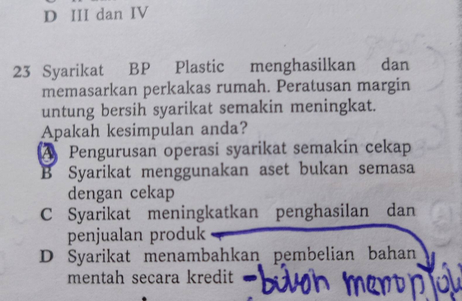 D III dan IV
23 Syarikat BP Plastic menghasilkan dan
memasarkan perkakas rumah. Peratusan margin
untung bersih syarikat semakin meningkat.
Apakah kesimpulan anda?
A Pengurusan operasi syarikat semakin cekap
B Syarikat menggunakan aset bukan semasa
dengan cekap
C Syarikat meningkatkan penghasilan dan
penjualan produk
D Syarikat menambahkan pembelian bahan
mentah secara kredit