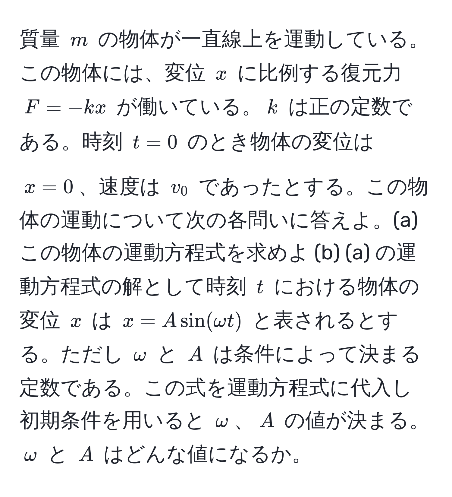 質量 $m$ の物体が一直線上を運動している。この物体には、変位 $x$ に比例する復元力 $F = -kx$ が働いている。$k$ は正の定数である。時刻 $t=0$ のとき物体の変位は $x=0$、速度は $v_0$ であったとする。この物体の運動について次の各問いに答えよ。(a) この物体の運動方程式を求めよ (b) (a) の運動方程式の解として時刻 $t$ における物体の変位 $x$ は $x = A sin(omega t)$ と表されるとする。ただし $omega$ と $A$ は条件によって決まる定数である。この式を運動方程式に代入し初期条件を用いると $omega$、$A$ の値が決まる。$omega$ と $A$ はどんな値になるか。