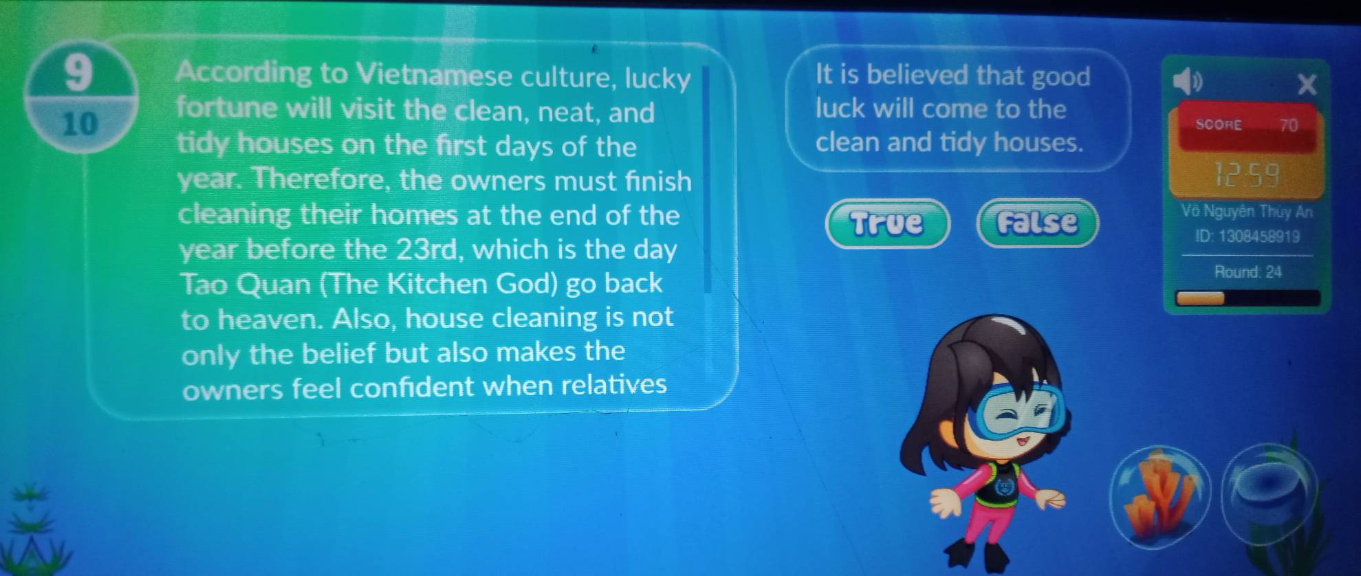 According to Vietnamese culture, lucky It is believed that good
X
fortune will visit the clean, neat, and luck will come to the
10 SCORE 70
tidy houses on the first days of the clean and tidy houses.
year. Therefore, the owners must finish 12:59
cleaning their homes at the end of the Võ Nguyên Thủy An
True False
year before the 23rd, which is the day
ID: 1308458919
Tao Quan (The Kitchen God) go back
Round: 24
to heaven. Also, house cleaning is not
only the belief but also makes the
owners feel confident when relatives
a