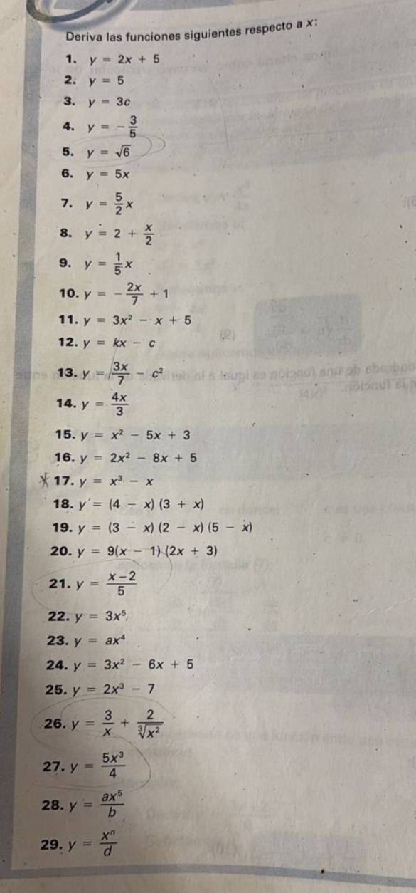 Deriva las funciones siguientes respecto a ×: 
1. y=2x+5
2. y=5
3. y=3c
4. y=- 3/5 
5. y=sqrt(6)
6. y=5x
7. y= 5/2 x
8. y=2+ x/2 
9. y= 1/5 x
10. y=- 2x/7 +1
11. y=3x^2-x+5
12. y=kx-c
13. y= 3x/7 -c^2
14. y= 4x/3 
15. y=x^2-5x+3
16. y=2x^2-8x+5
17. y=x^3-x
18. y'=(4-x)(3+x)
19. y=(3-x)(2-x)(5-x)
20. y=9(x-1)(2x+3)
21. y= (x-2)/5 
22. y=3x^5
23. y=ax^4
24. y=3x^2-6x+5
25. y=2x^3-7
26. y= 3/x + 2/sqrt[3](x^2) 
27. y= 5x^3/4 
28. y= ax^5/b 
29. y= x^n/d 