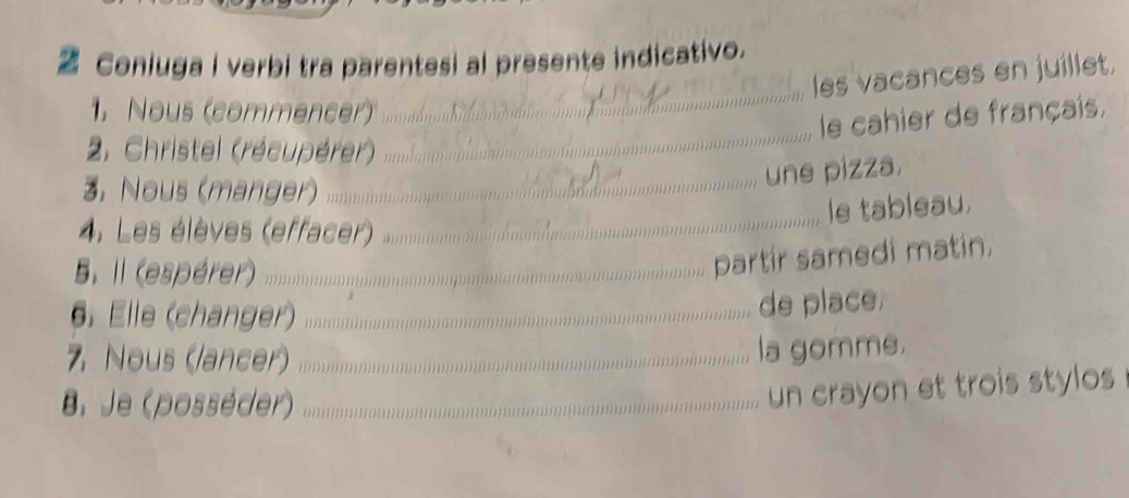 Coniuga i verbi tra parentesi al presente indicativo. 
les vacances en juillet. 
1. Nous (commencer) 
_ 
le cahier de français, 
2. Christel (récupérer) 
_ 
3, Nous (manger) 
_ 
une pizza. 
le tableau. 
4. Les élèves (effacer) 
_ 
5. Il (espérer)_ 
partir samedi matin. 
6. Elle (changer)_ 
de place 
7 Nous (lancer)_ 
la gomme. 
B. Je (posséder)_ 
un crayon et trois stylos