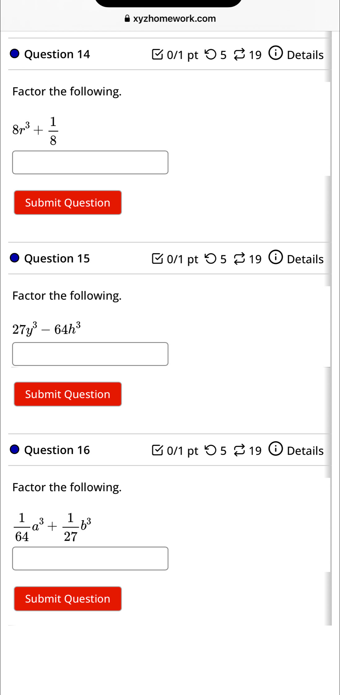 xyzhomework.com 
Question 14 Ở 0/1 pt O 5 19 i Details 
Factor the following.
8r^3+ 1/8 
Submit Question 
Question 15 0/1 pt つ5 %19 Details 
Factor the following.
27y^3-64h^3
Submit Question 
Question 16 □ 0/1 pt つ 5 % 19 Details 
Factor the following.
 1/64 a^3+ 1/27 b^3
Submit Question