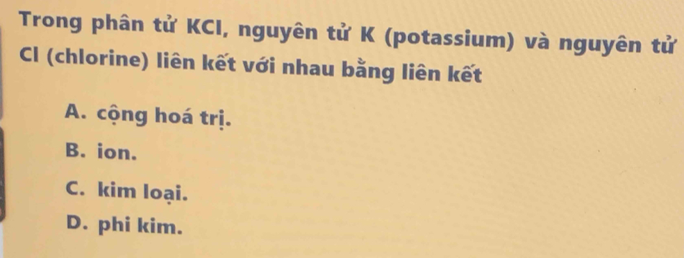 Trong phân tử KCI, nguyên tử K (potassium) và nguyên tử
Cl (chlorine) liên kết với nhau bằng liên kết
A. cộng hoá trị.
B. ion.
C. kim loại.
D. phi kim.