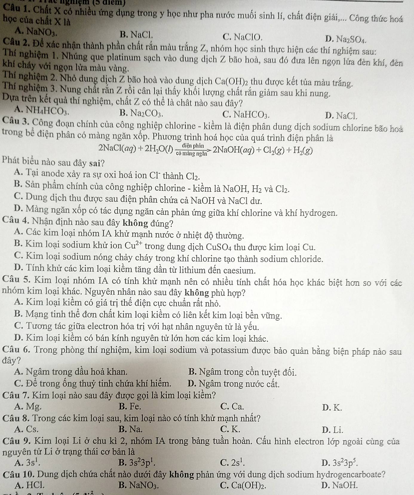 niệ m (5   d iém)
Câu 1. Chất X có nhiều ứng dụng trong y học như pha nước muối sinh lí, chất điện giải,... Công thức hoá
học của chất X là
A. NaNO_3.
B. NaCl. C. NaClO. D. Na_2SO_4.
Câu 2. Để xác nhận thành phần chất rắn màu trắng Z, nhóm học sinh thực hiện các thí nghiệm sau:
Thí nghiệm 1. Nhúng que platinum sạch vào dung dịch Z bão hoà, sau đó đưa lên ngọn lửa đèn khí, đèn
khí cháy với ngọn lửa màu vàng.
Thí nghiệm 2. Nhỏ dung dịch Z bão hoà vào dung dịch Ca(OH)_2 thu được kết tủa màu trắng.
Thí nghiệm 3. Nung chất rắn Z rồi cân lại thấy khối lượng chất rắn giảm sau khi nung.
Dựa trên kết quả thí nghiệm, chất Z có thể là chât nào sau đây?
A. NH_4HCO_3. D. NaCl.
B. Na_2CO_3. C. NaHCO_3.
Câu 3. Công đoạn chính của công nghiệp chlorine - kiềm là điện phân dung dịch sodium chlorine bão hoà
trong bề điện phân có màng ngăn xốp. Phương trình hoá học của quá trình điện phân là
2NaCl(aq)+2H_2O(l) dienphin/comingngin >2NaOH(aq)+Cl_2(g)+H_2(g)
Phát biểu nào sau đây sai?
A. Tại anode xảy ra sự oxi hoá ion Cl thành Cl_2.
B. Sản phẩm chính của công nghiệp chlorine - kiềm là NaOH,H_2 và Cl_2.
C. Dung dịch thu được sau điện phân chứa cả NaOH và NaCl dư.
D. Màng ngăn xốp có tác dụng ngăn cản phản ứng giữa khí chlorine và khí hydrogen.
Câu 4. Nhận định nào sau đây không đúng?
A. Các kim loại nhóm IA khử mạnh nước ở nhiệt độ thường.
B. Kim loại sodium khử ion Cu^(2+) trong dung dịch CuSO_4 thu được kim loại Cu.
C. Kim loại sodium nóng chảy cháy trong khí chlorine tạo thành sodium chloride.
D. Tính khử các kim loại kiềm tăng dần từ lithium đến caesium.
Câu 5. Kim loại nhóm IA có tính khử mạnh nên có nhiều tính chất hóa học khác biệt hơn so với các
nhóm kim loại khác. Nguyên nhân nào sau đây không phù hợp?
A. Kim loại kiềm có giá trị thế điện cực chuẩn rất nhỏ.
B. Mạng tinh thể đơn chất kim loại kiềm có liên kết kim loại bền vững.
C. Tương tác giữa electron hóa trị với hạt nhân nguyên tử là yếu.
D. Kim loại kiềm có bán kính nguyên tử lớn hơn các kim loại khác.
Câu 6. Trong phòng thí nghiệm, kim loại sodium và potassium được bảo quản bằng biện pháp nào sau
đây?
A. Ngâm trong dầu hoả khan. B. Ngâm trong cồn tuyệt đối.
C. Để trong ống thuỷ tinh chứa khí hiếm. D. Ngâm trong nước cất.
Câu 7. Kim loại nào sau đây được gọi là kim loại kiềm?
A. Mg. B. Fe. C. Ca. D. K.
Câu 8. Trong các kim loại sau, kim loại nào có tính khử mạnh nhất?
A. Cs. B. Na. C. K. D. Li.
Câu 9. Kim loại Li ở chu kì 2, nhóm IA trong bảng tuần hoàn. Cấu hình electron lớp ngoài cùng của
nguyên tử Li ở trạng thái cơ bản là
A. 3s^1. B. 3s^23p^1. C. 2s^1. D. 3s^23p^5.
Câu 10. Dung dịch chứa chất nào dưới đây không phản ứng với dung dịch sodium hydrogencarboate?
A. HCl. B. NaNO_3. C. Ca(OH)_2. D. NaOH.