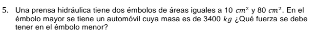 Una prensa hidráulica tiene dos émbolos de áreas iguales a 10cm^2 y 80cm^2. En el 
émbolo mayor se tiene un automóvil cuya masa es de 3400 kg ¿Qué fuerza se debe 
tener en el émbolo menor?