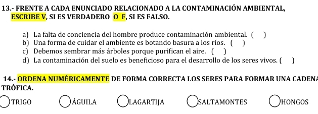 13.- FRENTE A CADA ENUNCIADO RELACIONADO A LA CONTAMINACIÓN AMBIENTAL,
ESCRIBE V, SI ES VERDADERO O F, SI ES FALSO.
a) La falta de conciencia del hombre produce contaminación ambiental. (
b) Una forma de cuidar el ambiente es botando basura a los ríos. ( ]
c) Debemos sembrar más árboles porque purifican el aire. (
d) La contaminación del suelo es beneficioso para el desarrollo de los seres vivos. (
14.- ORDENA NUMÉRICAMENTE DE FORMA CORRECTA LOS SERES PARA FORMAR UNA CADENA
tRófIcA.
TRIGO Águila LAGARTIJA SALTAMONTES HONGOS