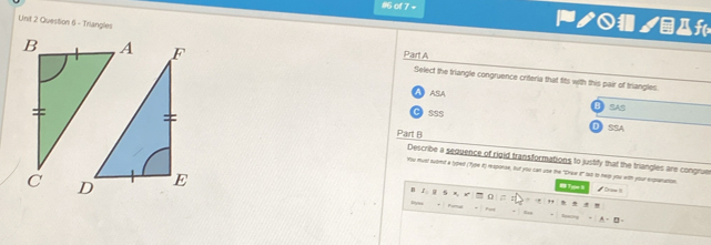#6 of 7 - ノ /êAf
Linit 2 Question 6 - Triangles
Part A
Select the triangle congruence criteria that fits with this pair of triangles
A ASA
BSAS
CI sSS
Part B
D SSA
Describe a sequence of rigid transformations to justify that the triangles are congrue
You mus suomit a tyoed (T)te 8) rexponse, but you can use the "Draw t" las to help you with your expanation
Tge B
φ # Grae it
5
=
P * Fut . “, A - B