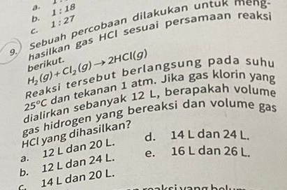 1:18 1
b. 1:27
9.Sebuah percobaan dilakukan untuk meng
C.
hasilkan gas HCI sesuai persamaan reaks
H_2(g)+Cl_2(g)to 2HCl(g) berikut.
Reaksi tersebut berlangsung pada suhu
25°C dan tekanan 1 atm. Jika gas klorin yang
dialirkan sebanyak 12 L, berapakah volume
gas hidrogen yang bereaksi dan volume gas
HCl yang dihasilkan?
d. 14 L dan 24 L.
a. 12 L dan 20 L.
b. 12 L dan 24 L. e. 16 L dan 26 L.
14 L dan 20 L.