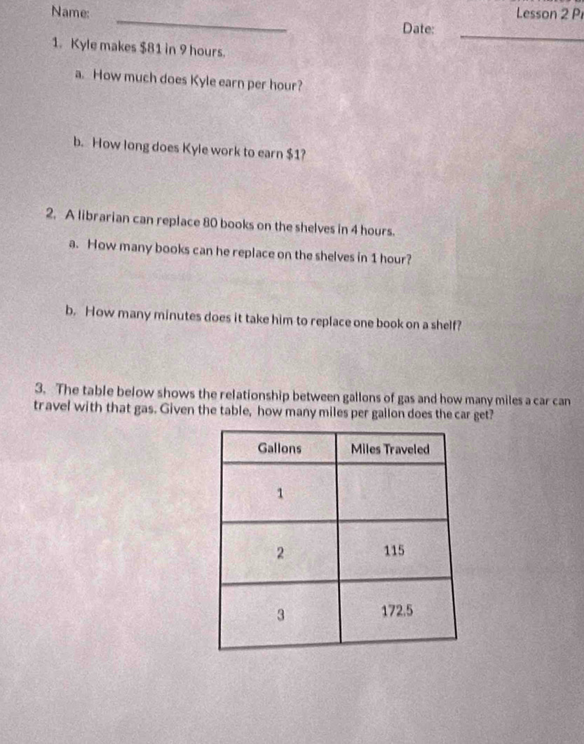 Name: Lesson 2 Pr 
_ 
Date:_ 
1. Kyle makes $81 in 9 hours. 
a. How much does Kyle earn per hour? 
b. How long does Kyle work to earn $1? 
2. A librarian can replace 80 books on the shelves in 4 hours. 
a. How many books can he replace on the shelves in 1 hour? 
b. How many minutes does it take him to replace one book on a shelf? 
3. The table below shows the relationship between gallons of gas and how many miles a car can 
travel with that gas. Given the table, how many miles per gallon does the car get?