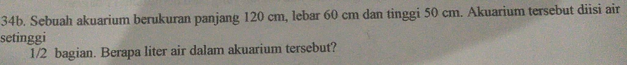 Sebuah akuarium berukuran panjang 120 cm, lebar 60 cm dan tinggi 50 cm. Akuarium tersebut diisi air 
setinggi
1/2 bagian. Berapa liter air dalam akuarium tersebut?