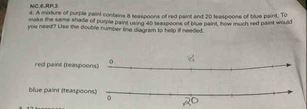 NC.6.RP.3
4. A mixture of purple paint contains 8 teaspoons of red paint and 20 teaspoons of blue paint, To
make the same shade of purple paint using 40 teaspoons of blue paint, how much red paint would
you need? Use the double number line diagram to help if needed.
red paint (teaspoo
blue paint (teaspoo