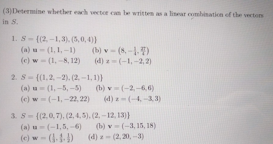 (3)Determine whether each vector can be written as a linear combination of the vectors
in S.
1. S= (2,-1,3),(5,0,4)
(a) u=(1,1,-1) (b) v=(8,- 1/4 , 27/4 )
(c) w=(1,-8,12) (d) z=(-1,-2,2)
2. S= (1,2,-2),(2,-1,1)
(a) u=(1,-5,-5) (b) v=(-2,-6,6)
(c) w=(-1,-22,22) (d) z=(-4,-3,3)
3. S= (2,0,7),(2,4,5),(2,-12,13)
(a) u=(-1,5,-6) (b) v=(-3,15,18)
(c) w=( 1/3 , 4/3 , 1/2 ) (d) z=(2,20,-3)