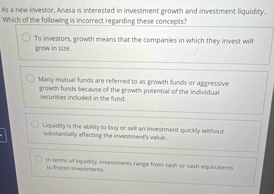 As a new investor, Anasa is interested in investment growth and investment liquidity.
Which of the following is incorrect regarding these concepts?
To investors, growth means that the companies in which they invest wilh
grow in size.
Many mutual funds are referred to as growth funds or aggressive
growth funds because of the growth potential of the individual
securities included in the fund.
Liquidity is the ability to buy or sell an investment quickly without
substantially affecting the investment's value.
In terms of liquidity, investments range from cash or cash equivalents
to frozen investments.