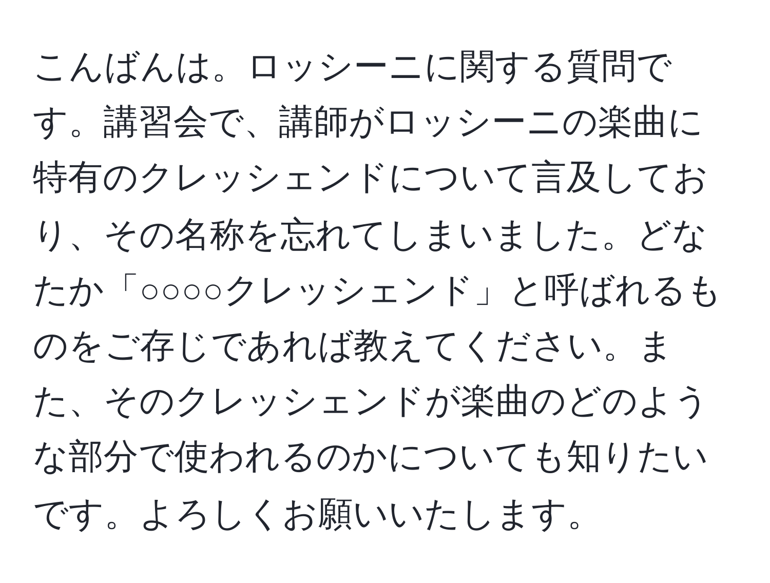 こんばんは。ロッシーニに関する質問です。講習会で、講師がロッシーニの楽曲に特有のクレッシェンドについて言及しており、その名称を忘れてしまいました。どなたか「○○○○クレッシェンド」と呼ばれるものをご存じであれば教えてください。また、そのクレッシェンドが楽曲のどのような部分で使われるのかについても知りたいです。よろしくお願いいたします。