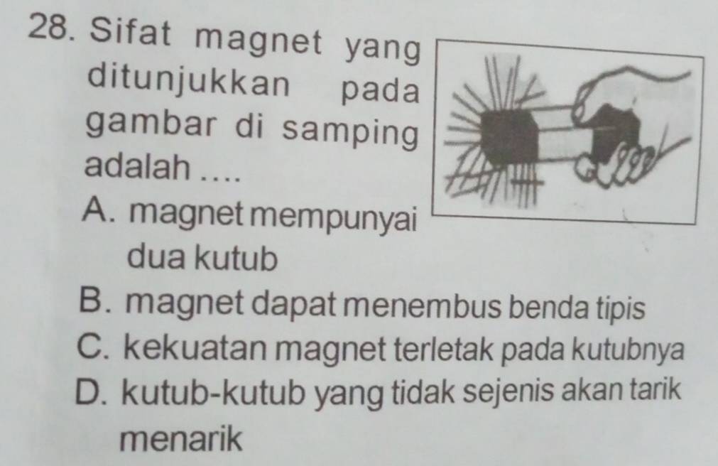 Sifat magnet yang
ditunjukkan pada
gambar di samping
adalah ....
A. magnet mempunyai
dua kutub
B. magnet dapat menembus benda tipis
C. kekuatan magnet terletak pada kutubnya
D. kutub-kutub yang tidak sejenis akan tarik
menarik