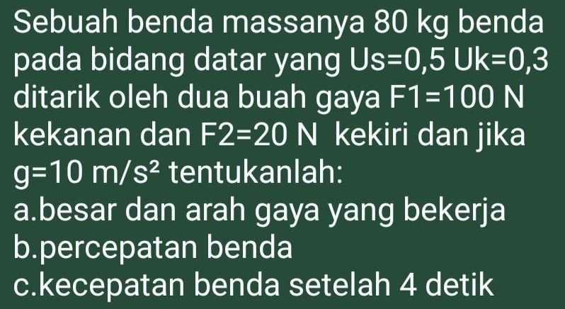 Sebuah benda massanya 80 kg benda
pada bidang datar yang Us=0,5Uk=0,3
ditarik oleh dua buah gaya F1=100 b=frac □  N
kekanan dan F2=20 N kekiri dan jika
g=10m/s^2 tentukanlah:
a.besar dan arah gaya yang bekerja
b.percepatan benda
c.kecepatan benda setelah 4 detik