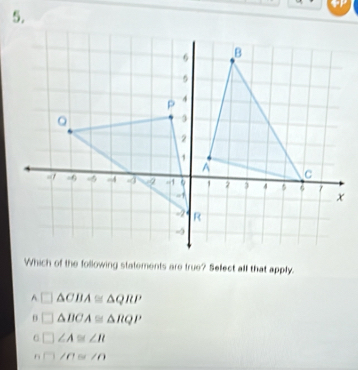 Which of the following statements are true? Select all that apply.
A △ CBA≌ △ QRP
θ △ BCA≌ △ RQP
6 ∠ A≌ ∠ R
n □ /0≌ ∠ O