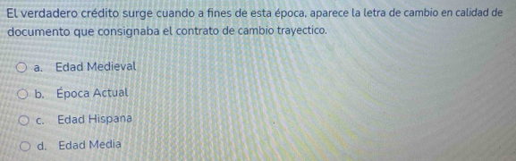 El verdadero crédito surge cuando a fines de esta época, aparece la letra de cambio en calidad de
documento que consignaba el contrato de cambio trayectico.
a. Edad Medieval
b. Época Actual
c. Edad Hispana
d. Edad Media