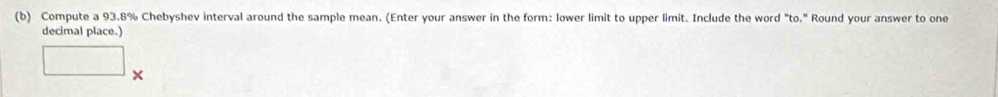 Compute a 93.8% Chebyshev interval around the sample mean. (Enter your answer in the form: lower limit to upper limit. Include the word "to." Round your answer to one 
decimal place.)