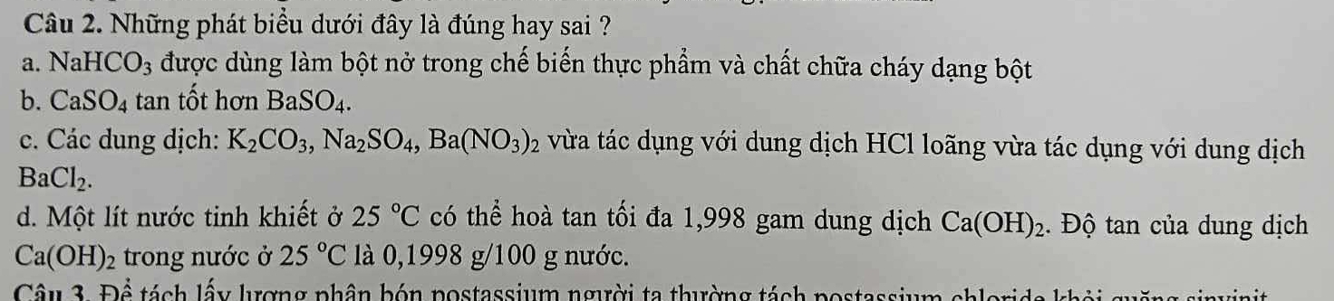 Những phát biểu dưới đây là đúng hay sai ?
a. NaHCO_3 được dùng làm bột nở trong chế biến thực phẩm và chất chữa cháy dạng bột
b. CaSO_4 ta in tốt hơn BaSO_4.
c. Các dung dịch: K_2CO_3, Na_2SO_4,Ba(NO_3)_2 vừa tác dụng với dung dịch HCl loãng vừa tác dụng với dung dịch
BaCl_2.
d. Một lít nước tinh khiết ở 25°C có thể hoà tan tối đa 1,998 gam dung dịch Ca(OH)_2. Độ tan của dung dịch
Ca(OH)_2 trong nước ở 25°C là 0,1998 g/100 g nước.
Câu 3F)hat hat A tách lấy lượng phân bón nostassium người ta thường tách postassium chlerida