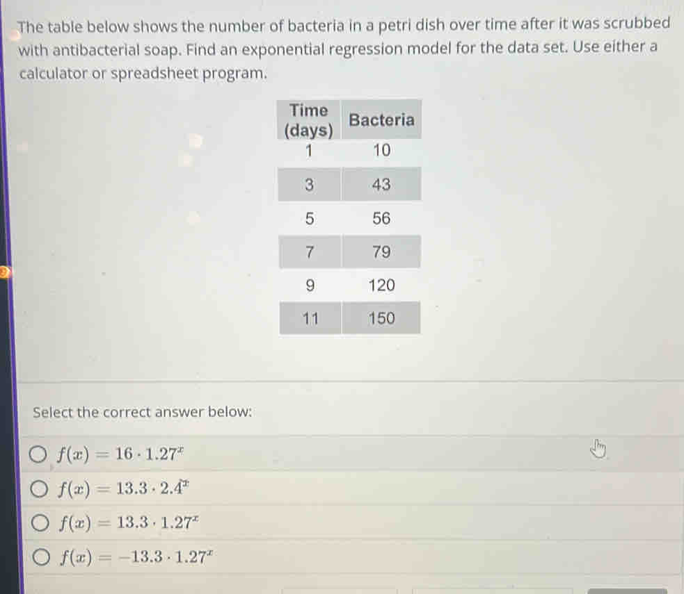 The table below shows the number of bacteria in a petri dish over time after it was scrubbed
with antibacterial soap. Find an exponential regression model for the data set. Use either a
calculator or spreadsheet program.
Select the correct answer below:
f(x)=16· 1.27^x
f(x)=13.3· 2.4^x
f(x)=13.3· 1.27^x
f(x)=-13.3· 1.27^x