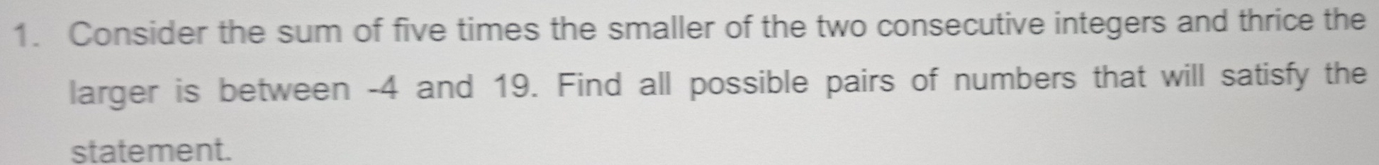 Consider the sum of five times the smaller of the two consecutive integers and thrice the 
larger is between -4 and 19. Find all possible pairs of numbers that will satisfy the 
statement.