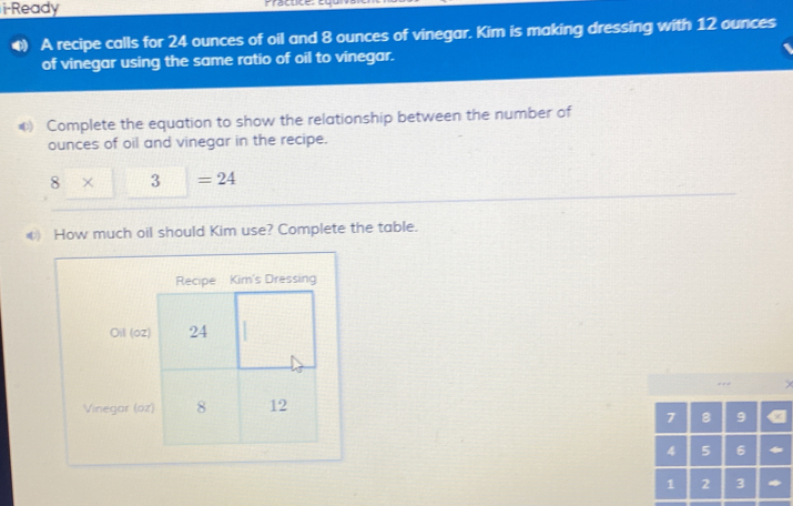 i-Ready Fractice, c u 
A recipe calls for 24 ounces of oil and 8 ounces of vinegar. Kim is making dressing with 12 ounces
of vinegar using the same ratio of oil to vinegar. 
* Complete the equation to show the relationship between the number of 
ounces of oil and vinegar in the recipe.
8 × 3 =24
④ How much oil should Kim use? Complete the table. 
Oil (o2) 
Vinegar (oz)
7 8 9
4 5 6
1 2 3