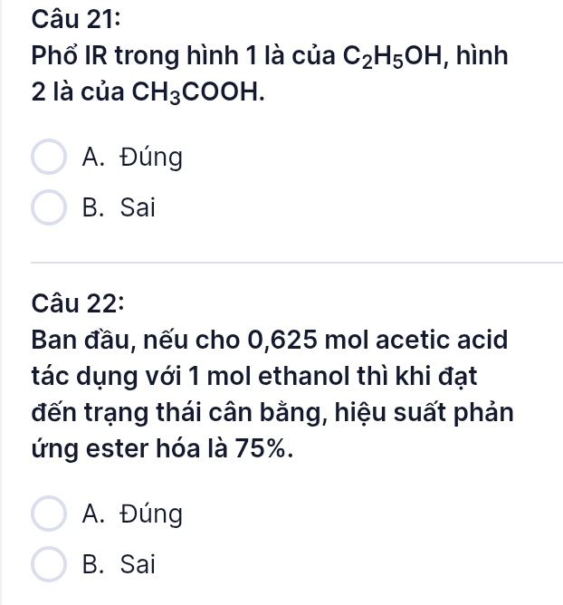 Phổ IR trong hình 1 là của C_2H_5OH , hình
2 là của CH_3COOH.
A. Đúng
B. Sai
Câu 22:
Ban đầu, nếu cho 0,625 mol acetic acid
tác dụng với 1 mol ethanol thì khi đạt
đến trạng thái cân bằng, hiệu suất phản
ứng ester hóa là 75%.
A. Đúng
B. Sai