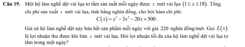 Một hộ làm nghề dệt vải lụa tơ tằm sản suất mỗi ngày được x mét vải lụa (1≤ x≤ 18). Tổng
chi phí sản xuất x mét vải lụa, tính bằng nghìn đồng, cho bởi hàm chi phí:
C(x)=x^3-3x^2-20x+500. 
Giả sử hộ làm nghề dệt này bán hết sản phẩm mỗi ngày với giá 220 nghìn đồng/mét. Gọi L(x)
là lợi nhuận thu được khi bán x mét vải lụa. Hỏi lợi nhuận tối đa của hộ làm nghề dệt vải lụa tơ
tằm trong một ngày?