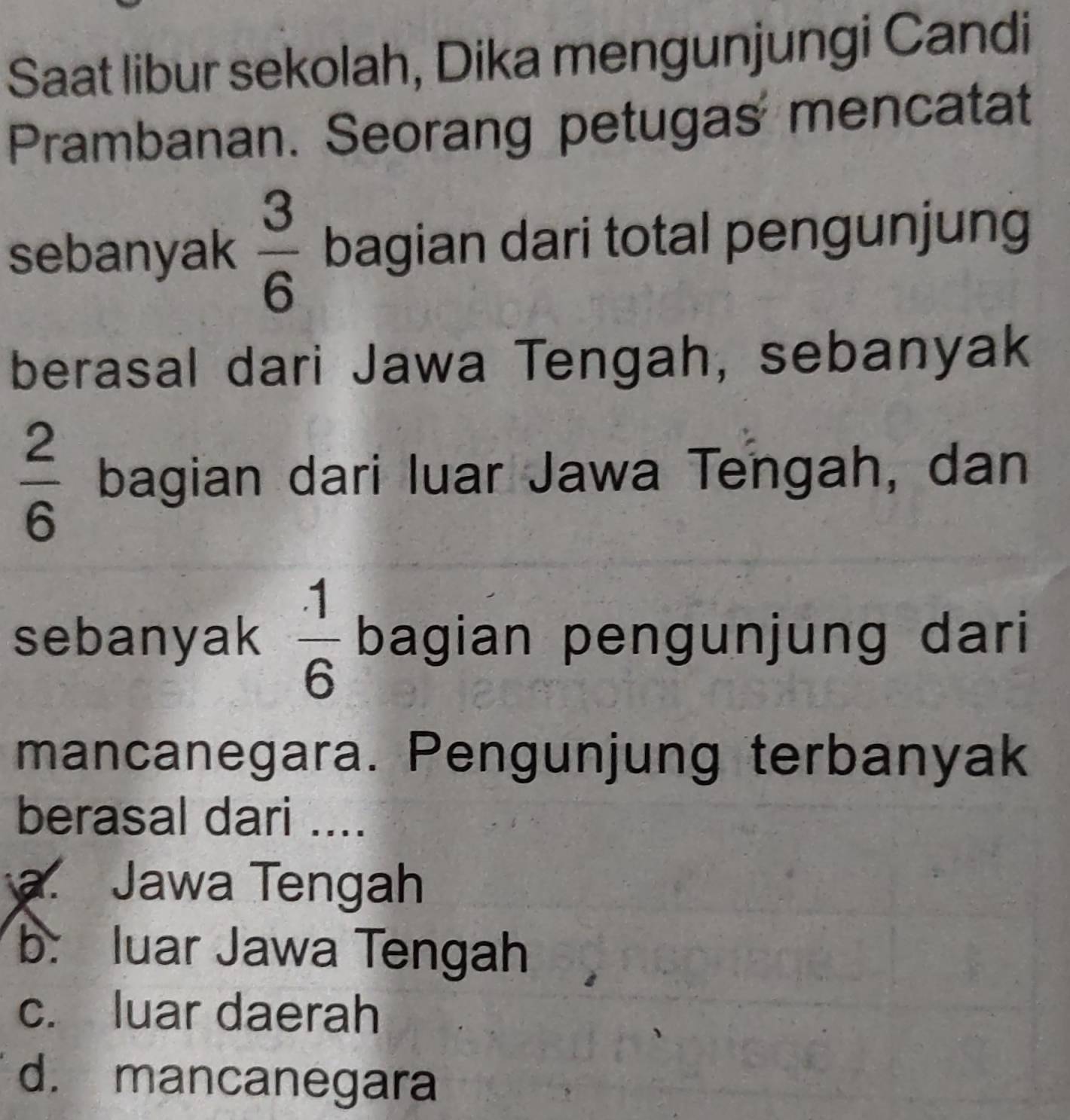 Saat libur sekolah, Dika mengunjungi Candi
Prambanan. Seorang petugas mencatat
sebanyak  3/6  bagian dari total pengunjung
berasal dari Jawa Tengah, sebanyak
 2/6  bagian dari luar Jawa Tengah, dan
sebanyak  1/6  bagian pengunjung dari
mancanegara. Pengunjung terbanyak
berasal dari ....
a. Jawa Tengah
b. luar Jawa Tengah
c. luar daerah
d. mancanegara