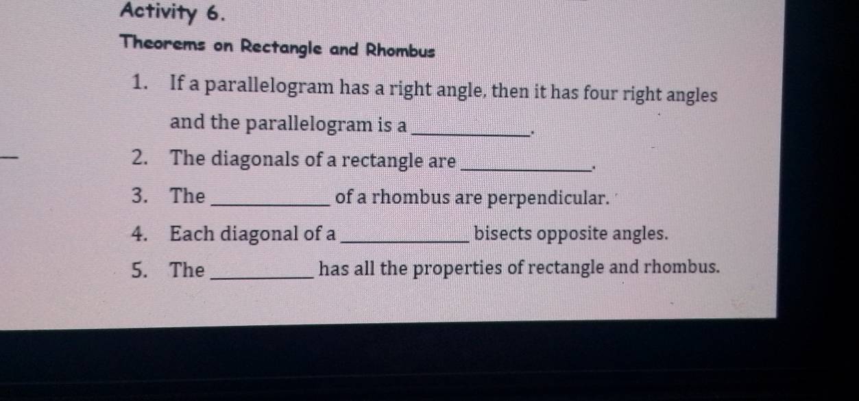 Activity 6. 
Theorems on Rectangle and Rhombus 
1. If a parallelogram has a right angle, then it has four right angles 
and the parallelogram is a_ 
. 
2. The diagonals of a rectangle are_ 
3. The _of a rhombus are perpendicular. 
4. Each diagonal of a _bisects opposite angles. 
5. The_ has all the properties of rectangle and rhombus.