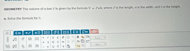 GEOMETRY The volume of a box V is given by the formula V=ell wh , where I is the length, w is the width, and h is the height. 
a. Solve the formula for h.
sqrt(□ )  □ /□   E∞ to x° α (e a° a (n)6 > U Llin '
 □ /□   sqrt(0) 0° (1 [0] + 1 > B — Fant 
± E C ∞ 1b 
% sqrt[□](□ ) a_3 |0| 0 U n π 15 — Size